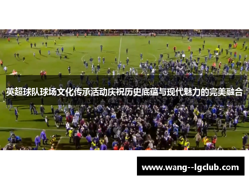 英超球队球场文化传承活动庆祝历史底蕴与现代魅力的完美融合