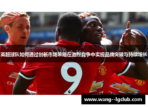 英超球队如何通过创新市场策略在激烈竞争中实现品牌突破与持续增长
