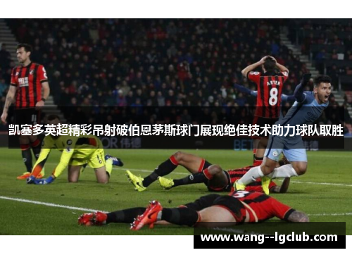 凯塞多英超精彩吊射破伯恩茅斯球门展现绝佳技术助力球队取胜 凯塞多英超精彩吊射破伯恩茅斯球门展现绝佳技术助力球队取胜