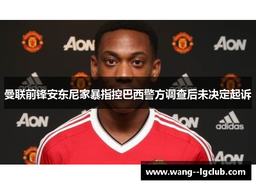 曼联前锋安东尼家暴指控巴西警方调查后未决定起诉 曼联前锋安东尼家暴指控巴西警方调查后未决定起诉