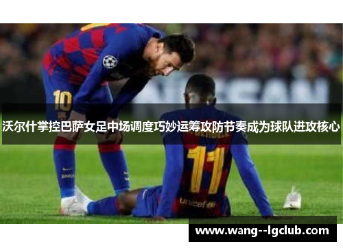 沃尔什掌控巴萨女足中场调度巧妙运筹攻防节奏成为球队进攻核心 沃尔什掌控巴萨女足中场调度巧妙运筹攻防节奏成为球队进攻核心