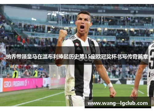 纳乔带领皇马在温布利捧起历史第15座欧冠奖杯书写传奇篇章 纳乔带领皇马在温布利捧起历史第15座欧冠奖杯书写传奇篇章