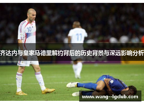 齐达内与皇家马德里解约背后的历史背景与深远影响分析