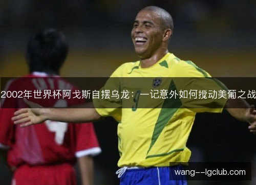 2002年世界杯阿戈斯自摆乌龙:一记意外如何搅动美葡之战 2002年世界杯阿戈斯自摆乌龙:一记意外如何搅动美葡之战