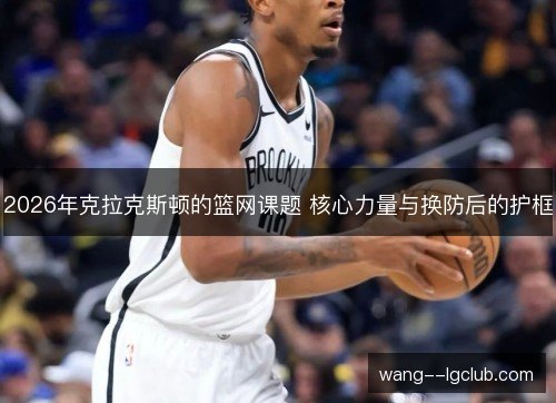 2026年克拉克斯顿的篮网课题 核心力量与换防后的护框